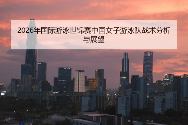2026年国际游泳世锦赛中国女子游泳队战术分析与展望