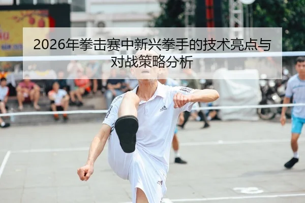 2026年拳击赛中新兴拳手的技术亮点与对战策略分析